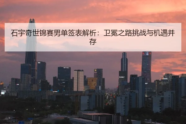 石宇奇世锦赛男单签表解析：卫冕之路挑战与机遇并存