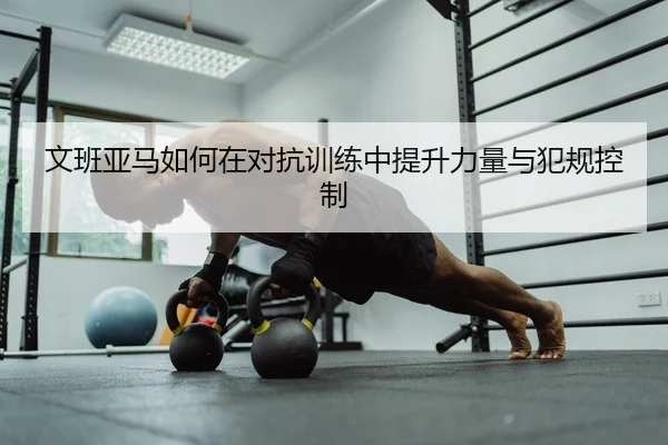 文班亚马如何在对抗训练中提升力量与犯规控制