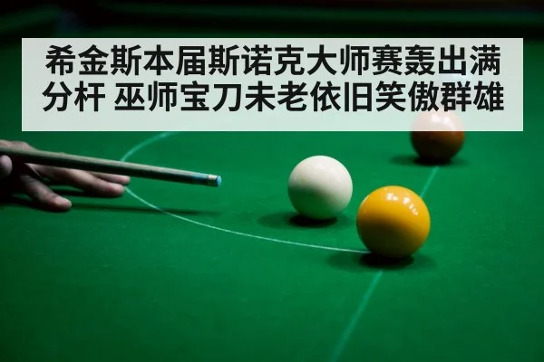 希金斯本届斯诺克大师赛轰出满分杆 巫师宝刀未老依旧笑傲群雄