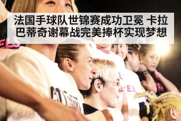 法国手球队世锦赛成功卫冕 卡拉巴蒂奇谢幕战完美捧杯实现梦想